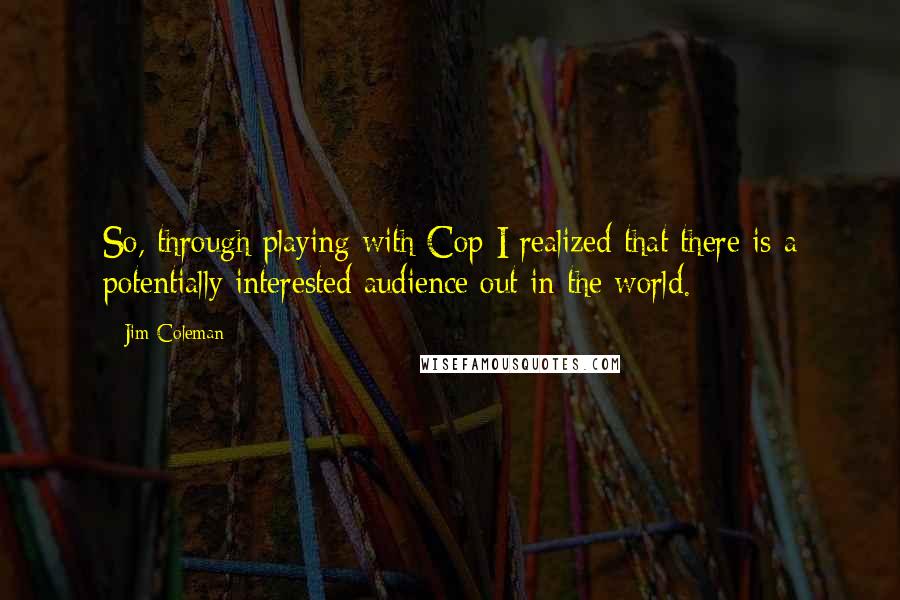 Jim Coleman Quotes: So, through playing with Cop I realized that there is a potentially interested audience out in the world.