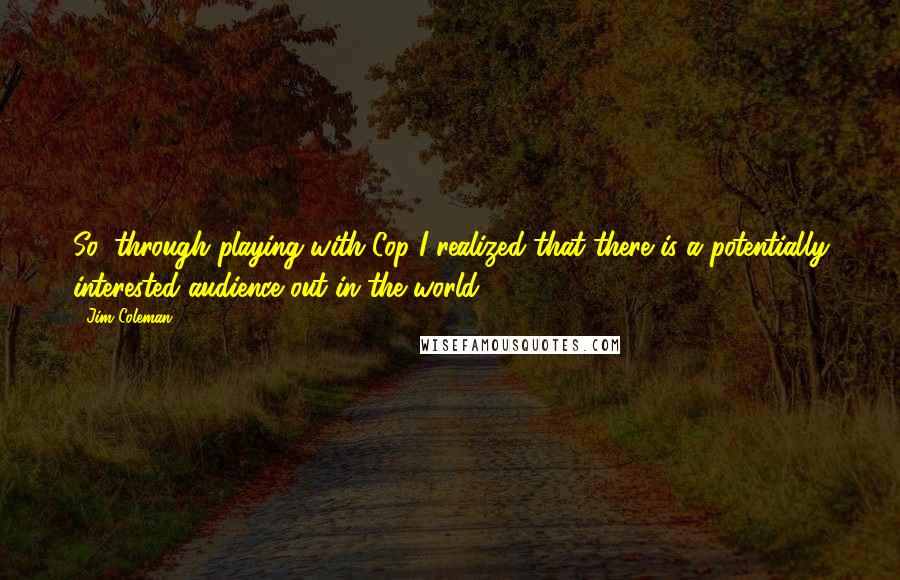 Jim Coleman Quotes: So, through playing with Cop I realized that there is a potentially interested audience out in the world.