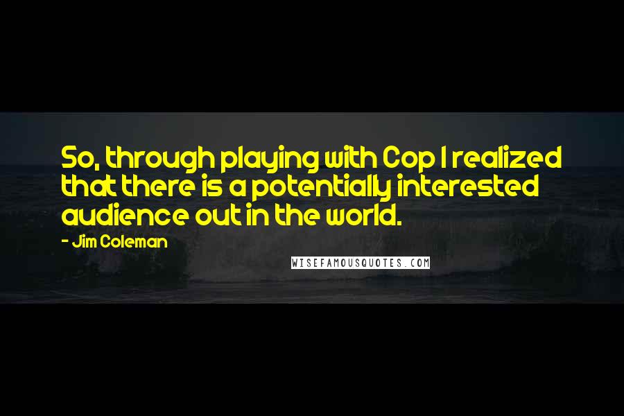 Jim Coleman Quotes: So, through playing with Cop I realized that there is a potentially interested audience out in the world.