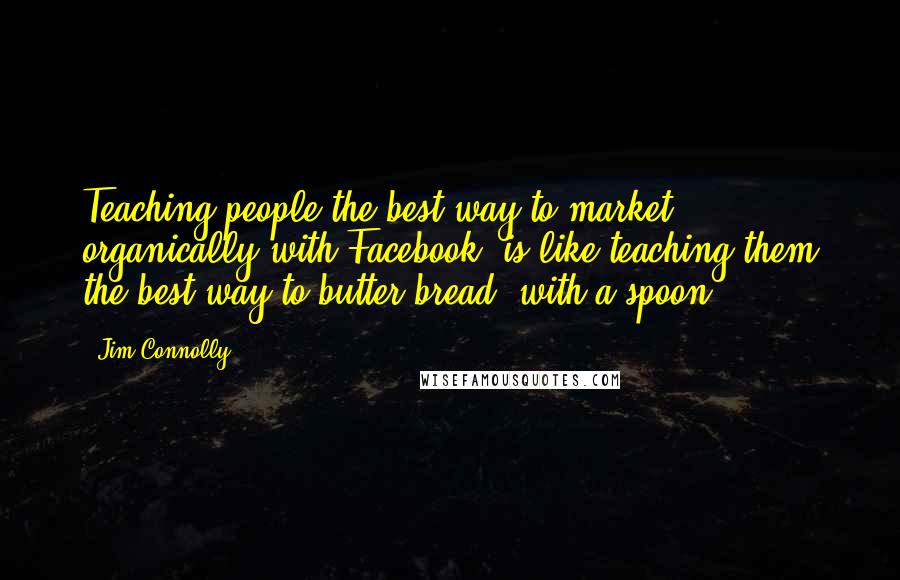 Jim Connolly Quotes: Teaching people the best way to market organically with Facebook, is like teaching them the best way to butter bread, with a spoon.