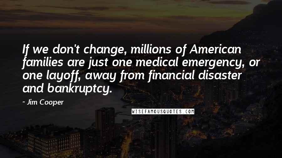 Jim Cooper Quotes: If we don't change, millions of American families are just one medical emergency, or one layoff, away from financial disaster and bankruptcy.