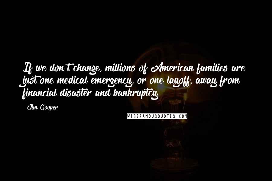 Jim Cooper Quotes: If we don't change, millions of American families are just one medical emergency, or one layoff, away from financial disaster and bankruptcy.