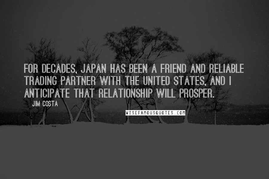 Jim Costa Quotes: For decades, Japan has been a friend and reliable trading partner with the United States, and I anticipate that relationship will prosper.