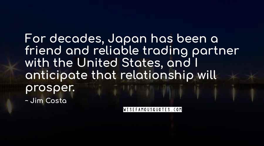 Jim Costa Quotes: For decades, Japan has been a friend and reliable trading partner with the United States, and I anticipate that relationship will prosper.