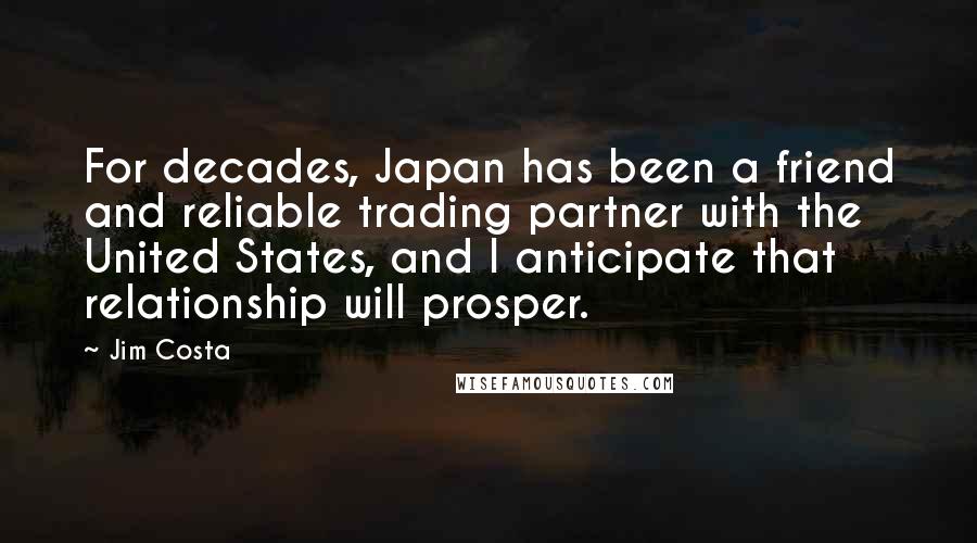 Jim Costa Quotes: For decades, Japan has been a friend and reliable trading partner with the United States, and I anticipate that relationship will prosper.