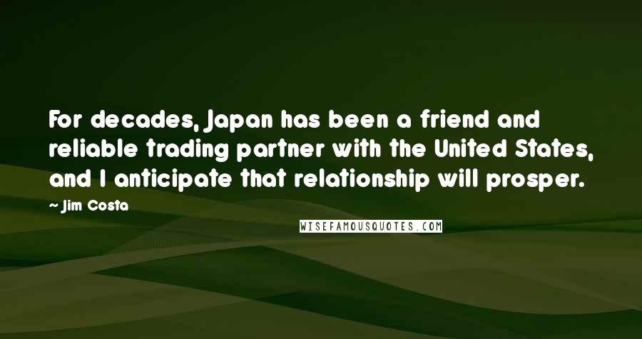 Jim Costa Quotes: For decades, Japan has been a friend and reliable trading partner with the United States, and I anticipate that relationship will prosper.
