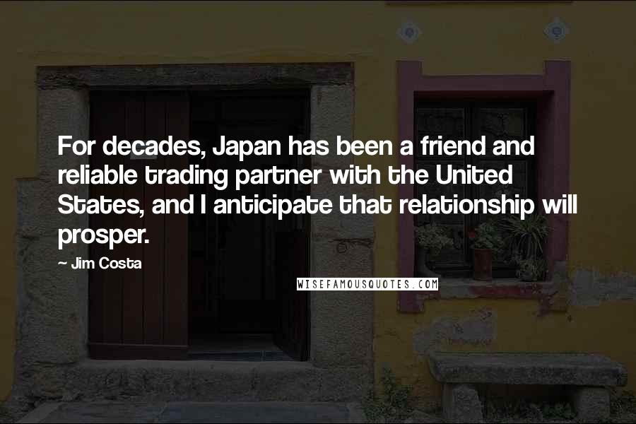 Jim Costa Quotes: For decades, Japan has been a friend and reliable trading partner with the United States, and I anticipate that relationship will prosper.