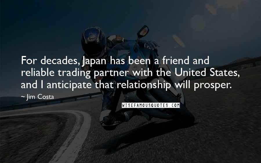 Jim Costa Quotes: For decades, Japan has been a friend and reliable trading partner with the United States, and I anticipate that relationship will prosper.