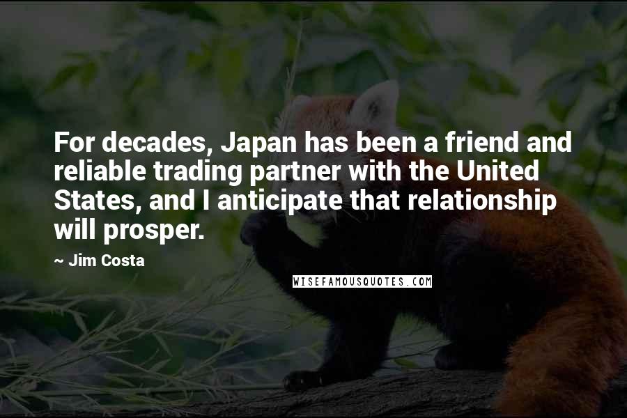 Jim Costa Quotes: For decades, Japan has been a friend and reliable trading partner with the United States, and I anticipate that relationship will prosper.