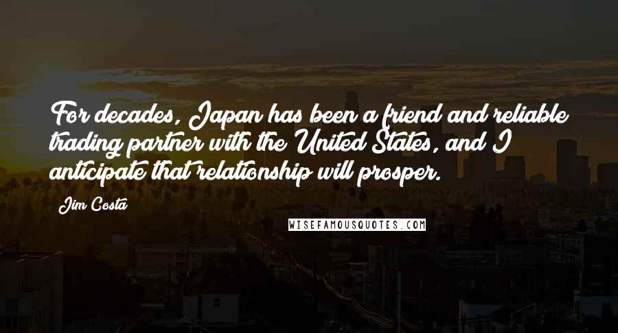 Jim Costa Quotes: For decades, Japan has been a friend and reliable trading partner with the United States, and I anticipate that relationship will prosper.