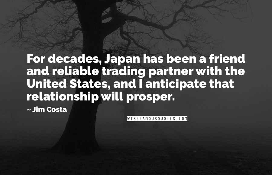 Jim Costa Quotes: For decades, Japan has been a friend and reliable trading partner with the United States, and I anticipate that relationship will prosper.