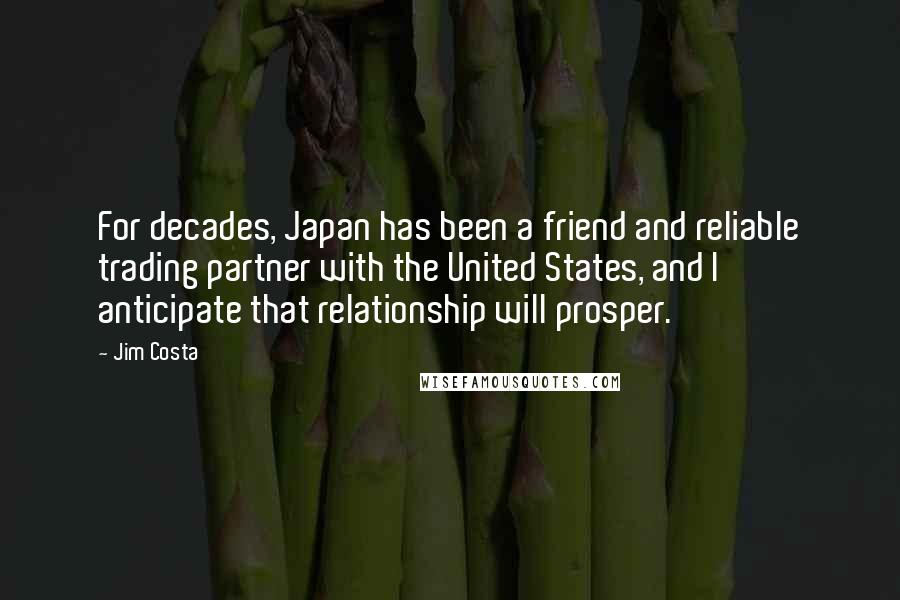 Jim Costa Quotes: For decades, Japan has been a friend and reliable trading partner with the United States, and I anticipate that relationship will prosper.