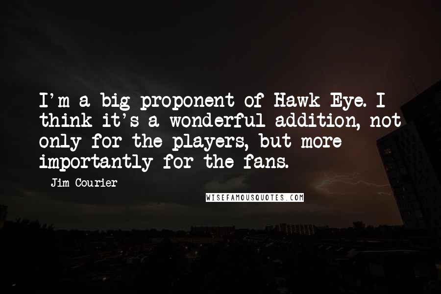 Jim Courier Quotes: I'm a big proponent of Hawk-Eye. I think it's a wonderful addition, not only for the players, but more importantly for the fans.