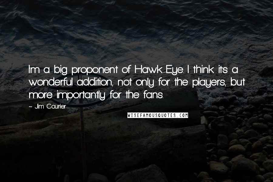 Jim Courier Quotes: I'm a big proponent of Hawk-Eye. I think it's a wonderful addition, not only for the players, but more importantly for the fans.