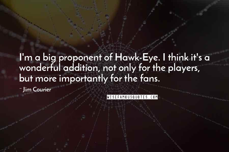 Jim Courier Quotes: I'm a big proponent of Hawk-Eye. I think it's a wonderful addition, not only for the players, but more importantly for the fans.