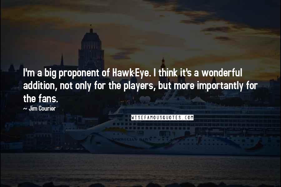 Jim Courier Quotes: I'm a big proponent of Hawk-Eye. I think it's a wonderful addition, not only for the players, but more importantly for the fans.