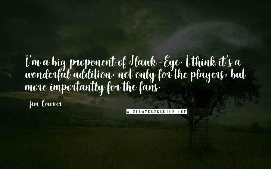 Jim Courier Quotes: I'm a big proponent of Hawk-Eye. I think it's a wonderful addition, not only for the players, but more importantly for the fans.