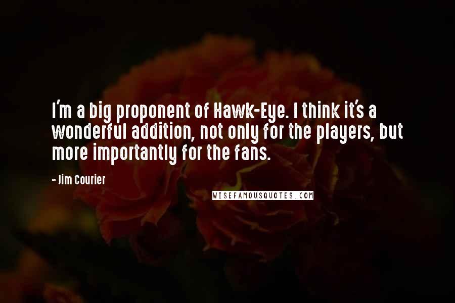 Jim Courier Quotes: I'm a big proponent of Hawk-Eye. I think it's a wonderful addition, not only for the players, but more importantly for the fans.