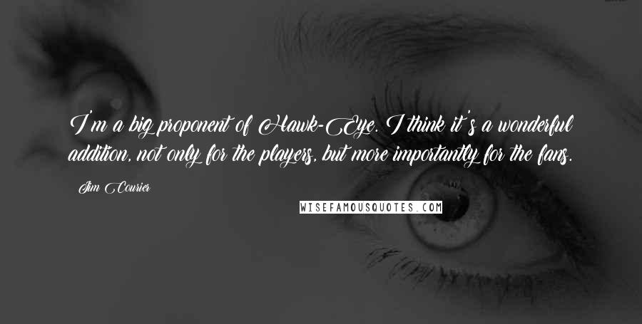 Jim Courier Quotes: I'm a big proponent of Hawk-Eye. I think it's a wonderful addition, not only for the players, but more importantly for the fans.