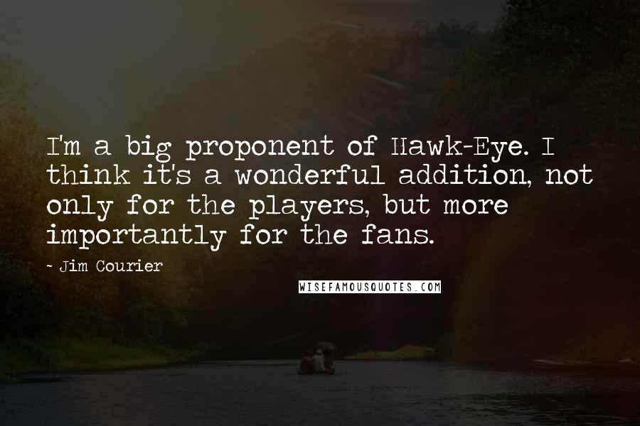 Jim Courier Quotes: I'm a big proponent of Hawk-Eye. I think it's a wonderful addition, not only for the players, but more importantly for the fans.