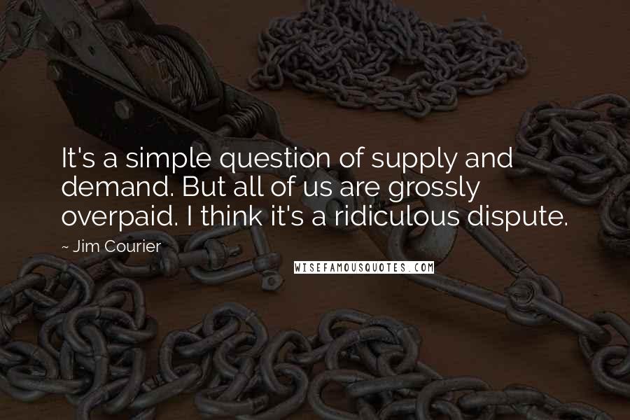 Jim Courier Quotes: It's a simple question of supply and demand. But all of us are grossly overpaid. I think it's a ridiculous dispute.