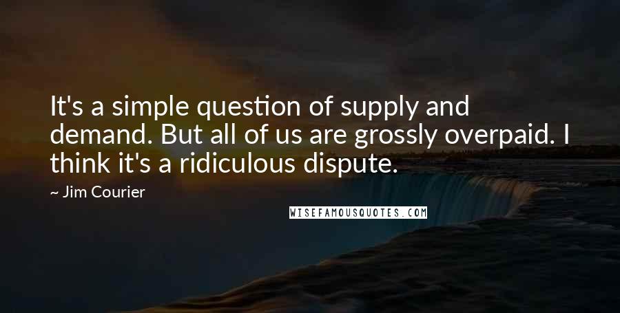 Jim Courier Quotes: It's a simple question of supply and demand. But all of us are grossly overpaid. I think it's a ridiculous dispute.