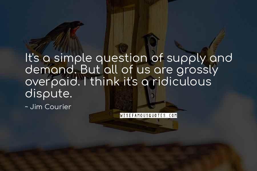 Jim Courier Quotes: It's a simple question of supply and demand. But all of us are grossly overpaid. I think it's a ridiculous dispute.