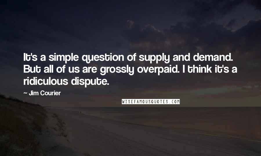 Jim Courier Quotes: It's a simple question of supply and demand. But all of us are grossly overpaid. I think it's a ridiculous dispute.