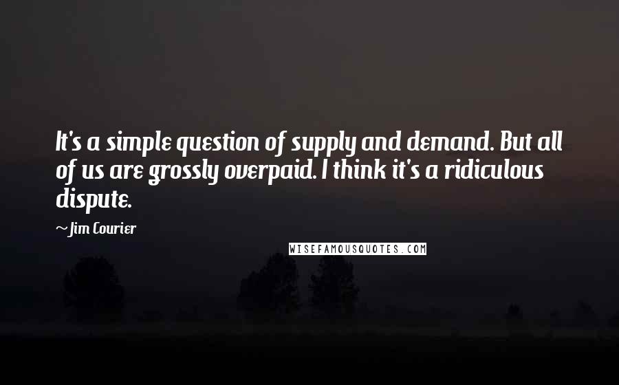 Jim Courier Quotes: It's a simple question of supply and demand. But all of us are grossly overpaid. I think it's a ridiculous dispute.