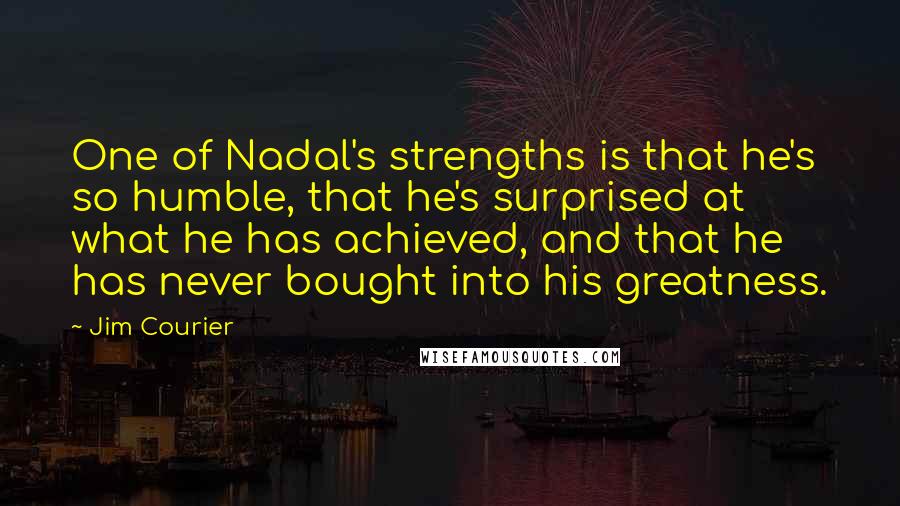 Jim Courier Quotes: One of Nadal's strengths is that he's so humble, that he's surprised at what he has achieved, and that he has never bought into his greatness.