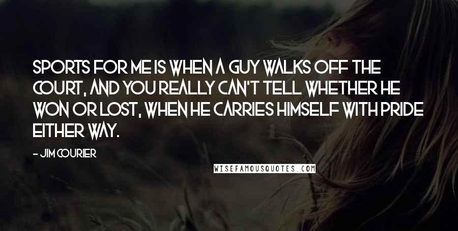 Jim Courier Quotes: Sports for me is when a guy walks off the court, and you really can't tell whether he won or lost, when he carries himself with pride either way.