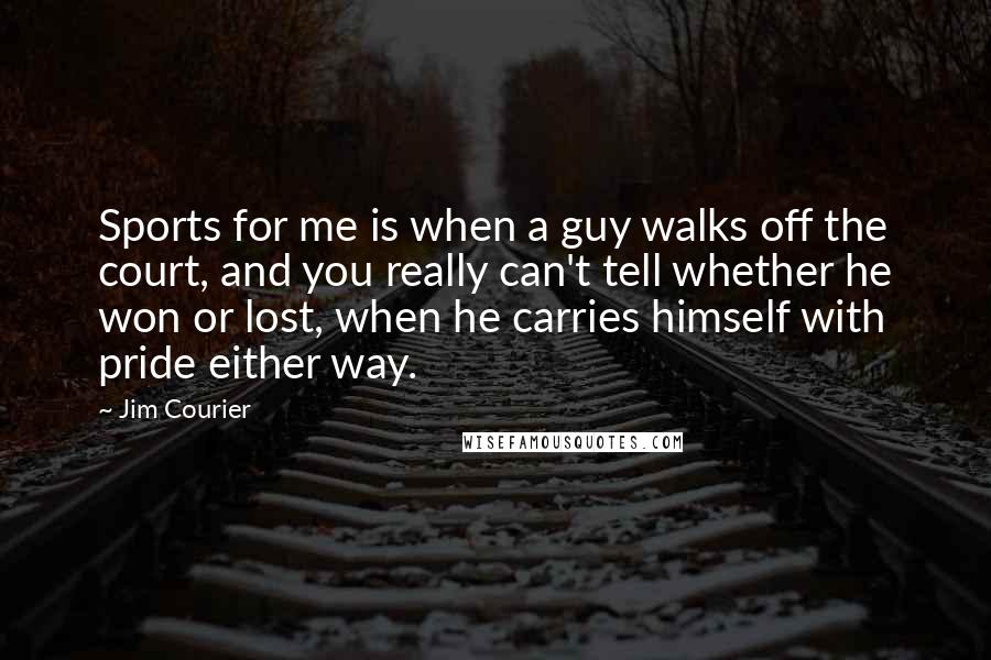 Jim Courier Quotes: Sports for me is when a guy walks off the court, and you really can't tell whether he won or lost, when he carries himself with pride either way.