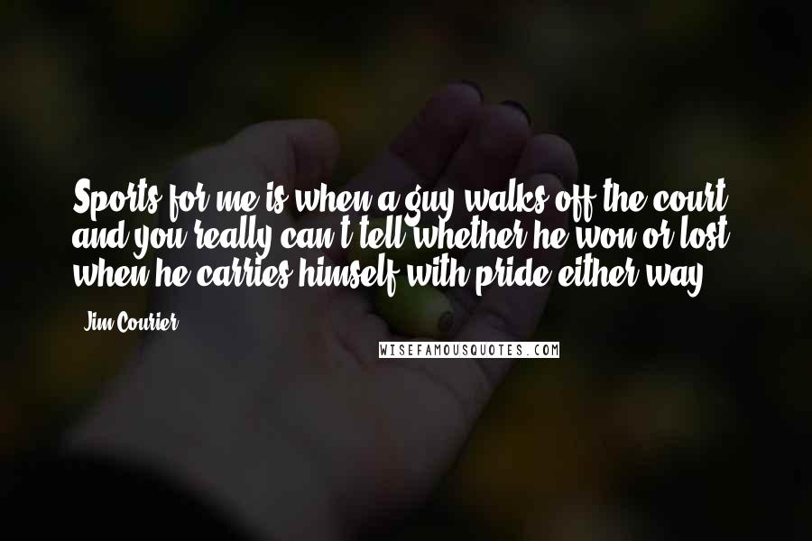 Jim Courier Quotes: Sports for me is when a guy walks off the court, and you really can't tell whether he won or lost, when he carries himself with pride either way.