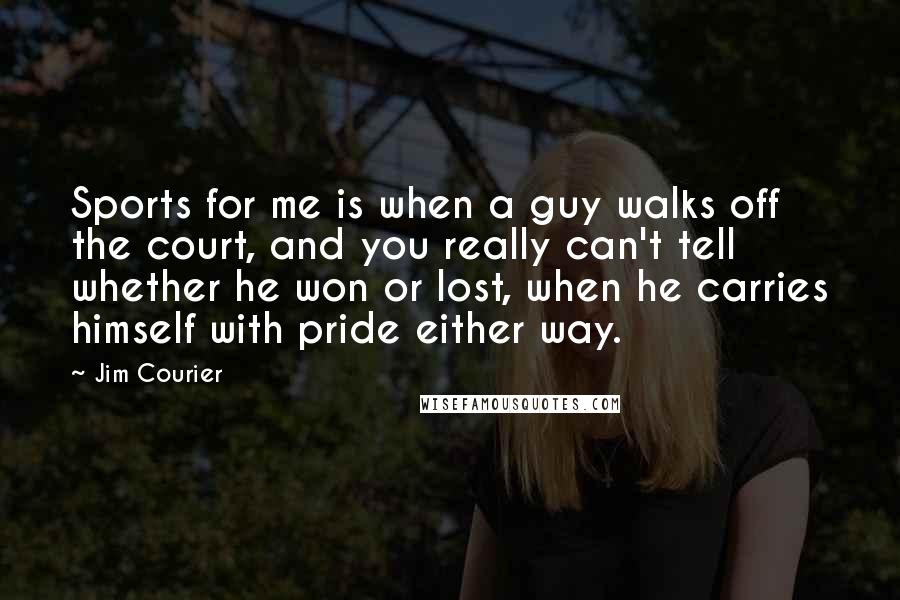 Jim Courier Quotes: Sports for me is when a guy walks off the court, and you really can't tell whether he won or lost, when he carries himself with pride either way.