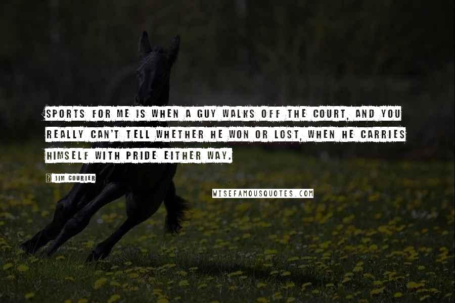 Jim Courier Quotes: Sports for me is when a guy walks off the court, and you really can't tell whether he won or lost, when he carries himself with pride either way.