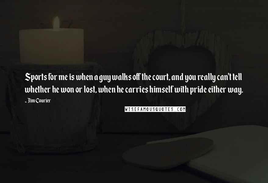 Jim Courier Quotes: Sports for me is when a guy walks off the court, and you really can't tell whether he won or lost, when he carries himself with pride either way.