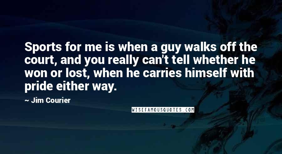 Jim Courier Quotes: Sports for me is when a guy walks off the court, and you really can't tell whether he won or lost, when he carries himself with pride either way.