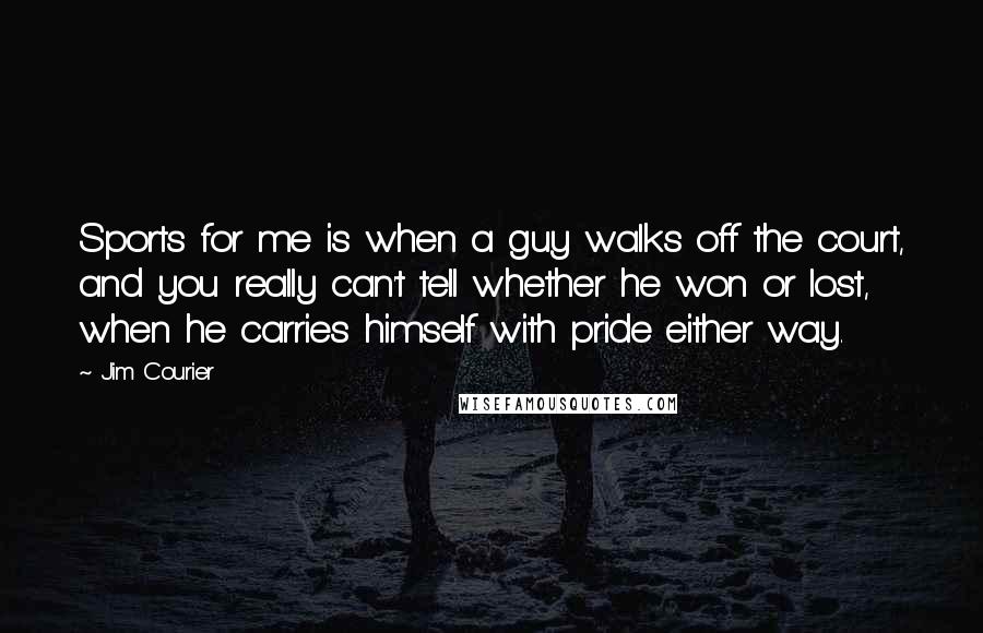 Jim Courier Quotes: Sports for me is when a guy walks off the court, and you really can't tell whether he won or lost, when he carries himself with pride either way.