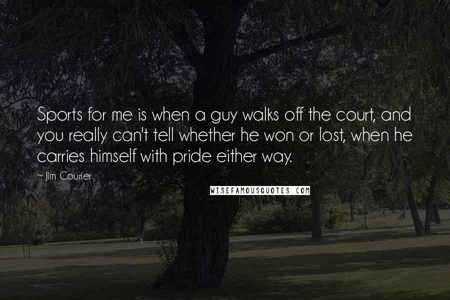 Jim Courier Quotes: Sports for me is when a guy walks off the court, and you really can't tell whether he won or lost, when he carries himself with pride either way.