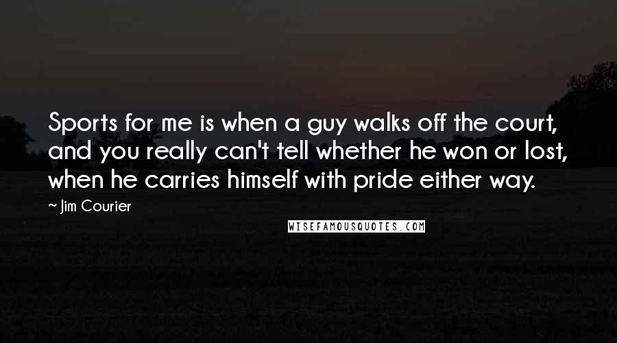 Jim Courier Quotes: Sports for me is when a guy walks off the court, and you really can't tell whether he won or lost, when he carries himself with pride either way.