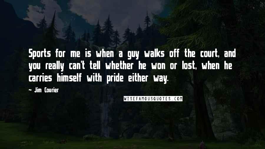 Jim Courier Quotes: Sports for me is when a guy walks off the court, and you really can't tell whether he won or lost, when he carries himself with pride either way.