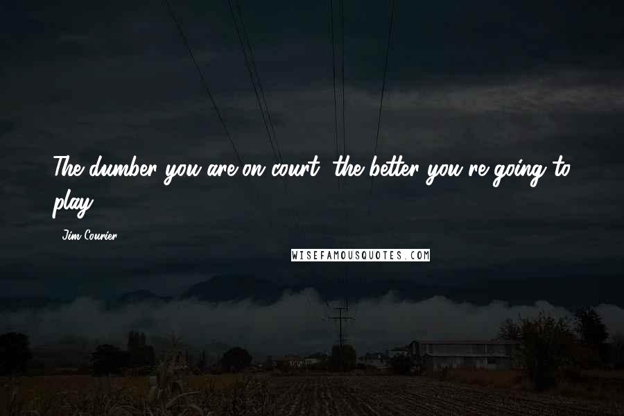 Jim Courier Quotes: The dumber you are on court, the better you're going to play.