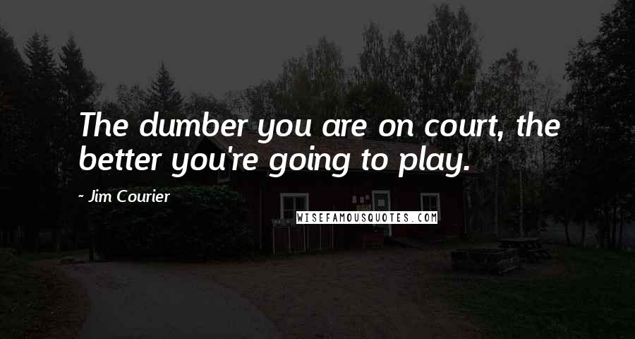 Jim Courier Quotes: The dumber you are on court, the better you're going to play.