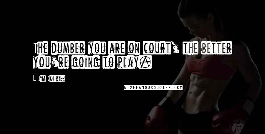 Jim Courier Quotes: The dumber you are on court, the better you're going to play.