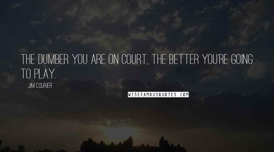 Jim Courier Quotes: The dumber you are on court, the better you're going to play.