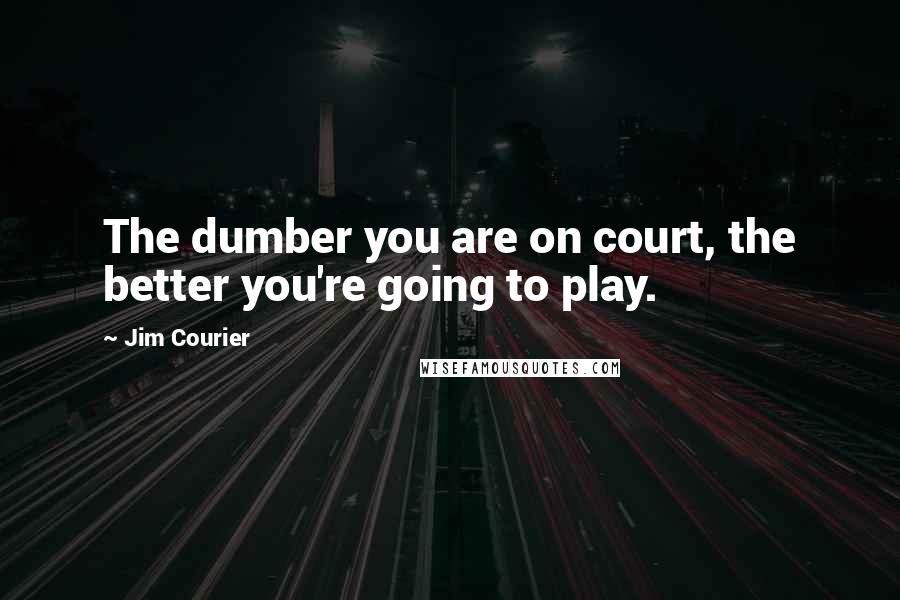 Jim Courier Quotes: The dumber you are on court, the better you're going to play.