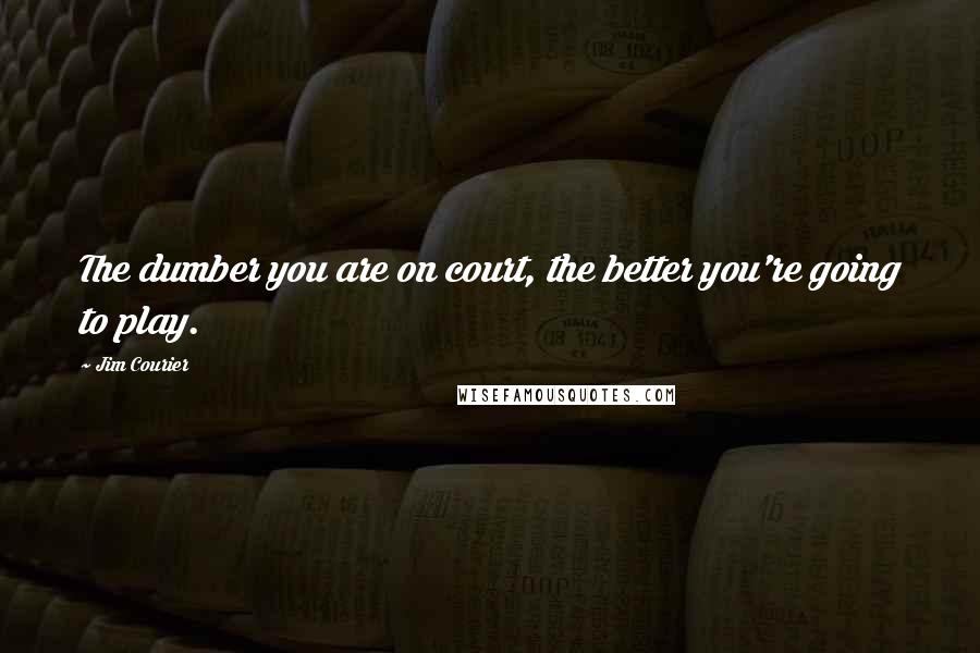 Jim Courier Quotes: The dumber you are on court, the better you're going to play.