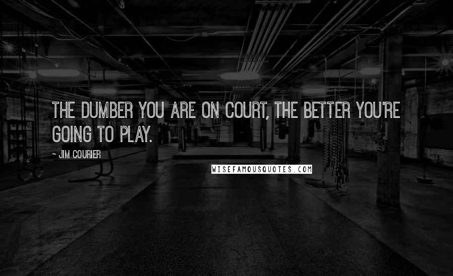 Jim Courier Quotes: The dumber you are on court, the better you're going to play.