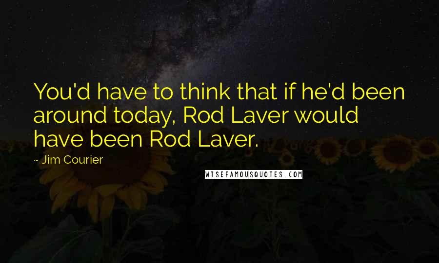 Jim Courier Quotes: You'd have to think that if he'd been around today, Rod Laver would have been Rod Laver.