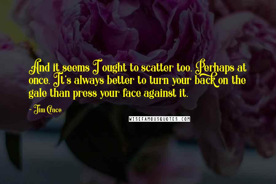 Jim Crace Quotes: And it seems I ought to scatter too. Perhaps at once. It's always better to turn your back on the gale than press your face against it.